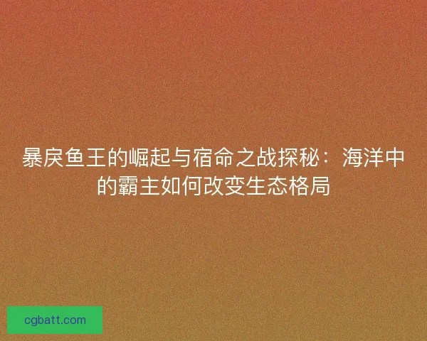 暴戾鱼王的崛起与宿命之战探秘：海洋中的霸主如何改变生态格局